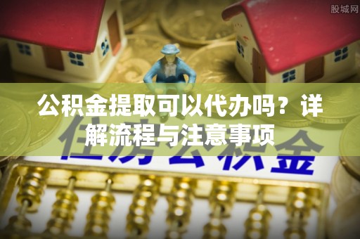 苏州公积金提取可以代办吗？详解流程与注意事项