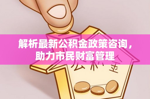 苏州解析最新公积金政策咨询，助力市民财富管理